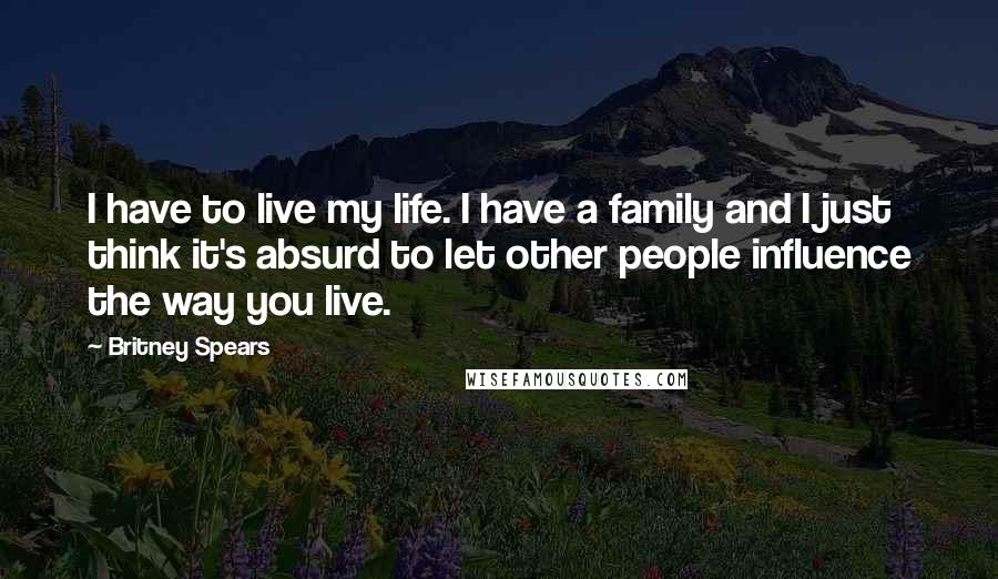 Britney Spears Quotes: I have to live my life. I have a family and I just think it's absurd to let other people influence the way you live.