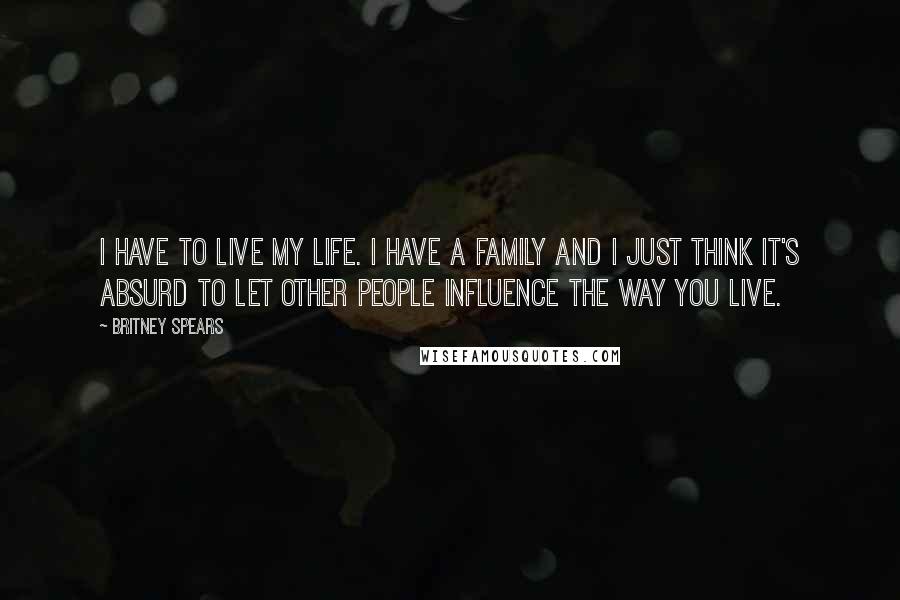 Britney Spears Quotes: I have to live my life. I have a family and I just think it's absurd to let other people influence the way you live.