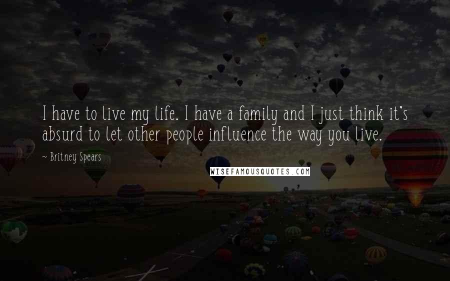 Britney Spears Quotes: I have to live my life. I have a family and I just think it's absurd to let other people influence the way you live.