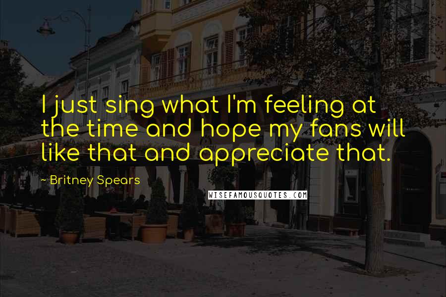 Britney Spears Quotes: I just sing what I'm feeling at the time and hope my fans will like that and appreciate that.