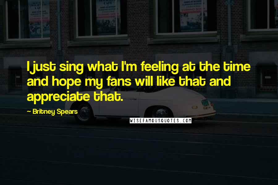 Britney Spears Quotes: I just sing what I'm feeling at the time and hope my fans will like that and appreciate that.