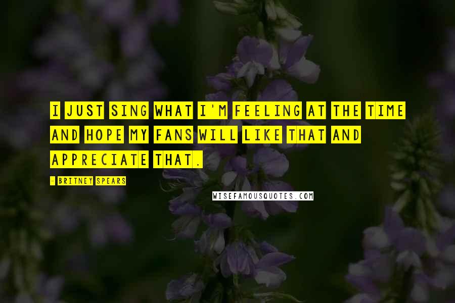 Britney Spears Quotes: I just sing what I'm feeling at the time and hope my fans will like that and appreciate that.