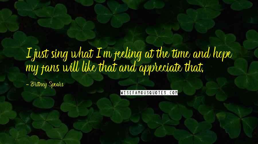 Britney Spears Quotes: I just sing what I'm feeling at the time and hope my fans will like that and appreciate that.