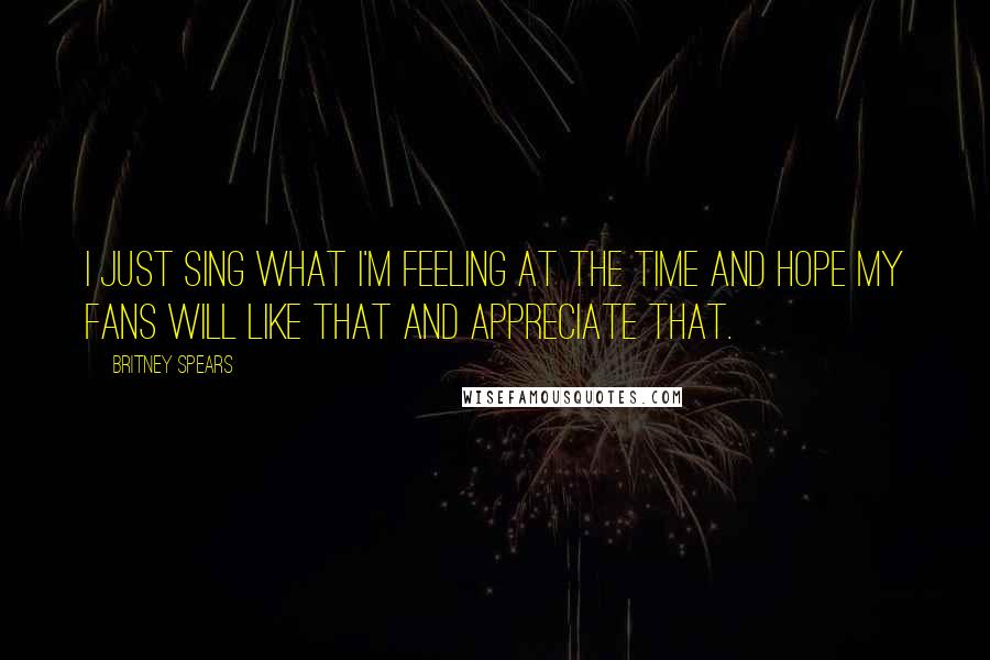 Britney Spears Quotes: I just sing what I'm feeling at the time and hope my fans will like that and appreciate that.