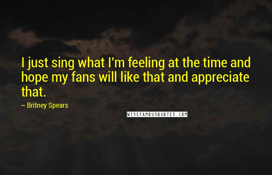 Britney Spears Quotes: I just sing what I'm feeling at the time and hope my fans will like that and appreciate that.