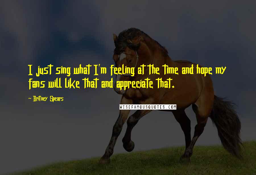 Britney Spears Quotes: I just sing what I'm feeling at the time and hope my fans will like that and appreciate that.
