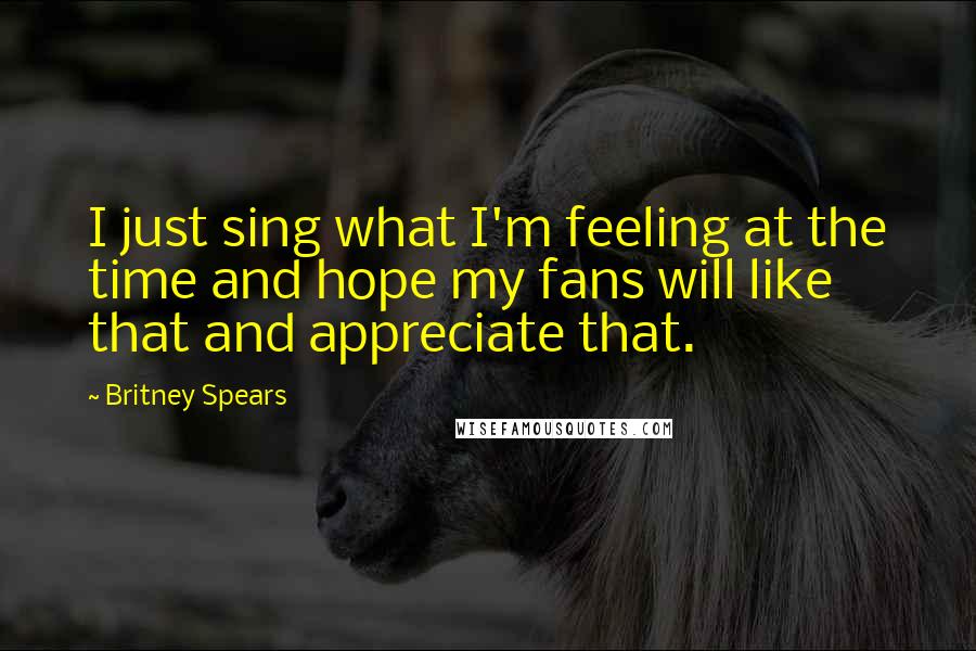 Britney Spears Quotes: I just sing what I'm feeling at the time and hope my fans will like that and appreciate that.