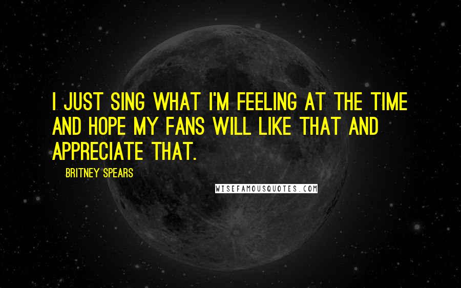 Britney Spears Quotes: I just sing what I'm feeling at the time and hope my fans will like that and appreciate that.