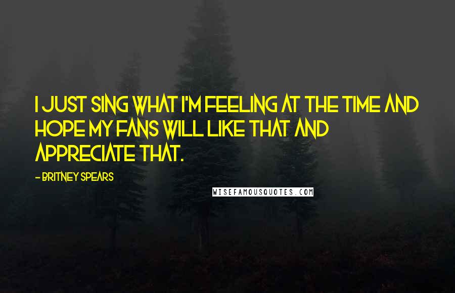 Britney Spears Quotes: I just sing what I'm feeling at the time and hope my fans will like that and appreciate that.