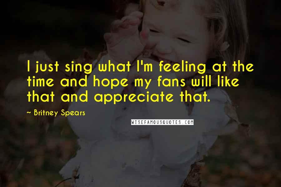 Britney Spears Quotes: I just sing what I'm feeling at the time and hope my fans will like that and appreciate that.