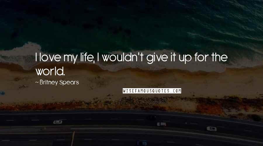 Britney Spears Quotes: I love my life, I wouldn't give it up for the world.