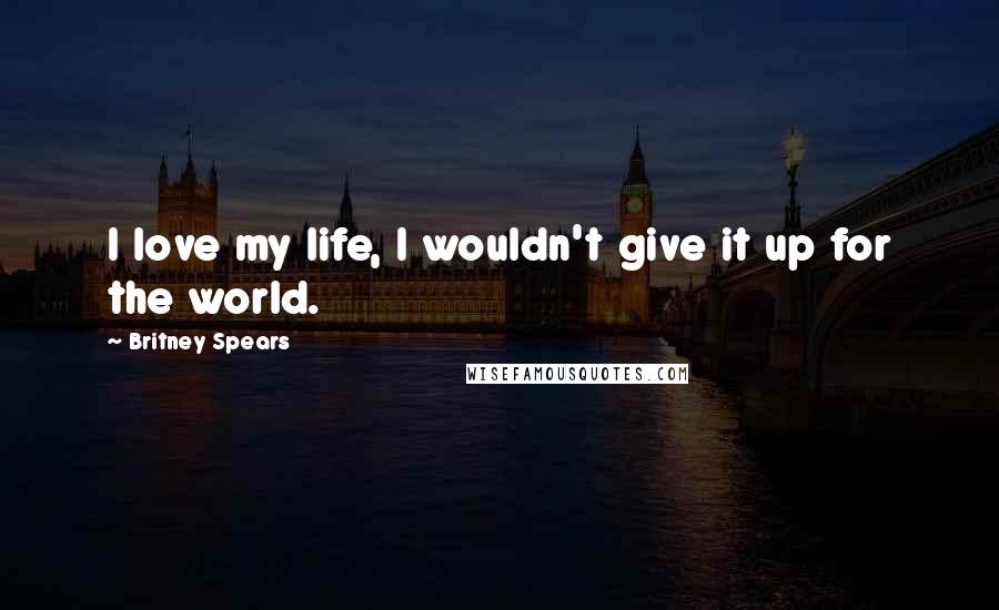 Britney Spears Quotes: I love my life, I wouldn't give it up for the world.