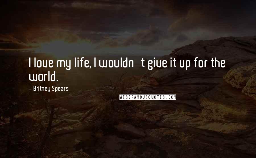 Britney Spears Quotes: I love my life, I wouldn't give it up for the world.