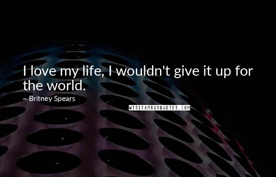 Britney Spears Quotes: I love my life, I wouldn't give it up for the world.