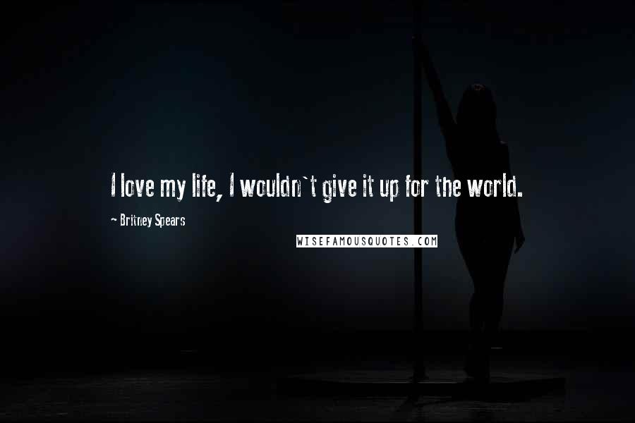 Britney Spears Quotes: I love my life, I wouldn't give it up for the world.