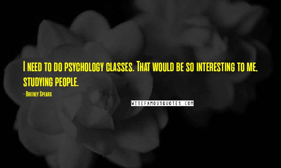 Britney Spears Quotes: I need to do psychology classes. That would be so interesting to me, studying people.
