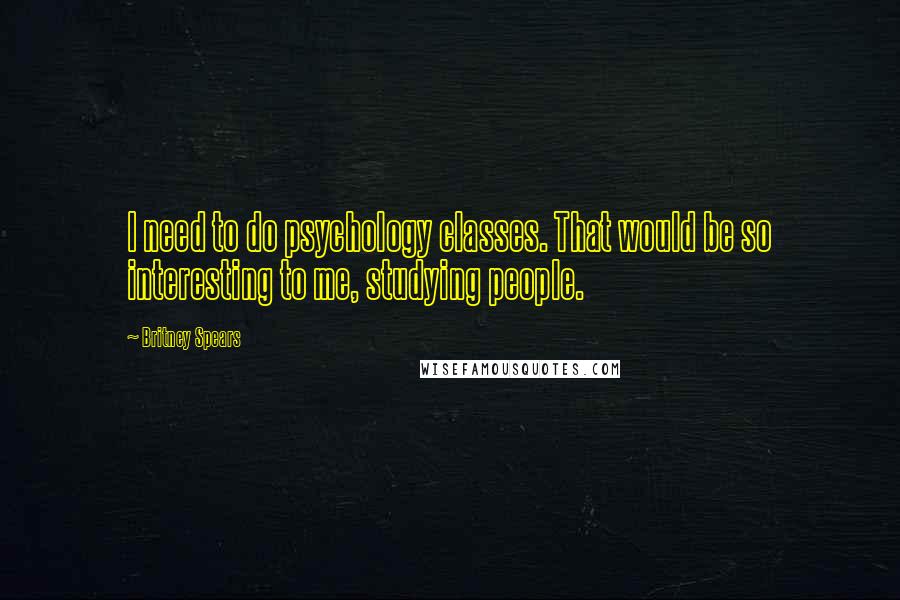 Britney Spears Quotes: I need to do psychology classes. That would be so interesting to me, studying people.