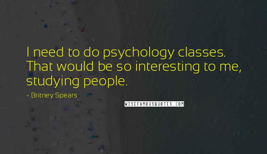 Britney Spears Quotes: I need to do psychology classes. That would be so interesting to me, studying people.