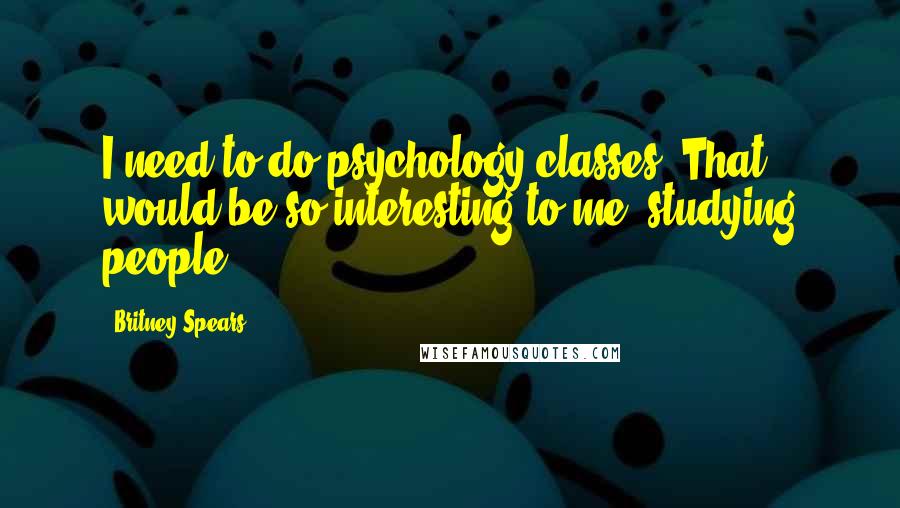Britney Spears Quotes: I need to do psychology classes. That would be so interesting to me, studying people.