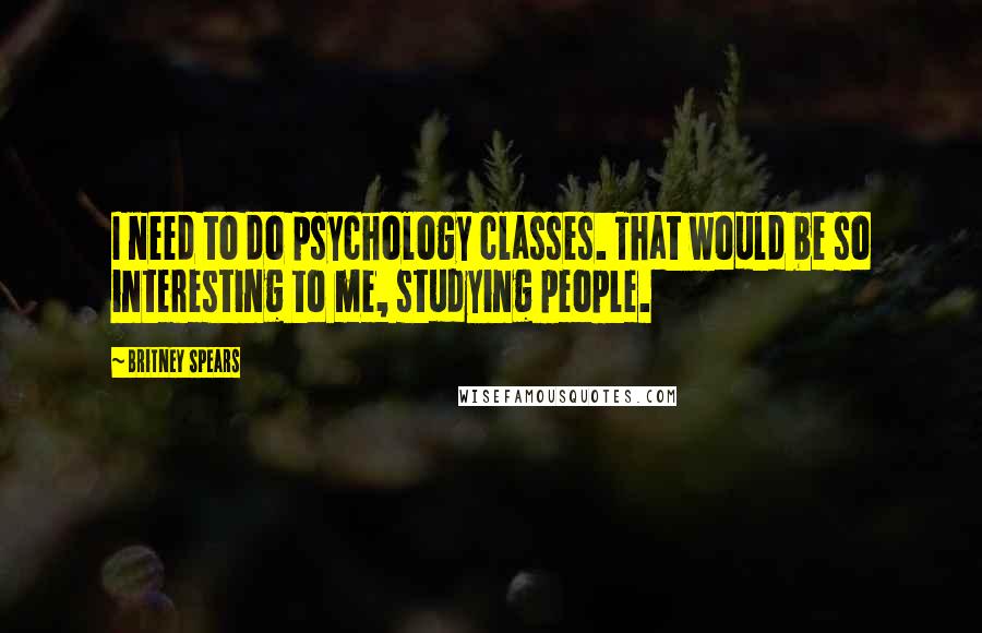 Britney Spears Quotes: I need to do psychology classes. That would be so interesting to me, studying people.