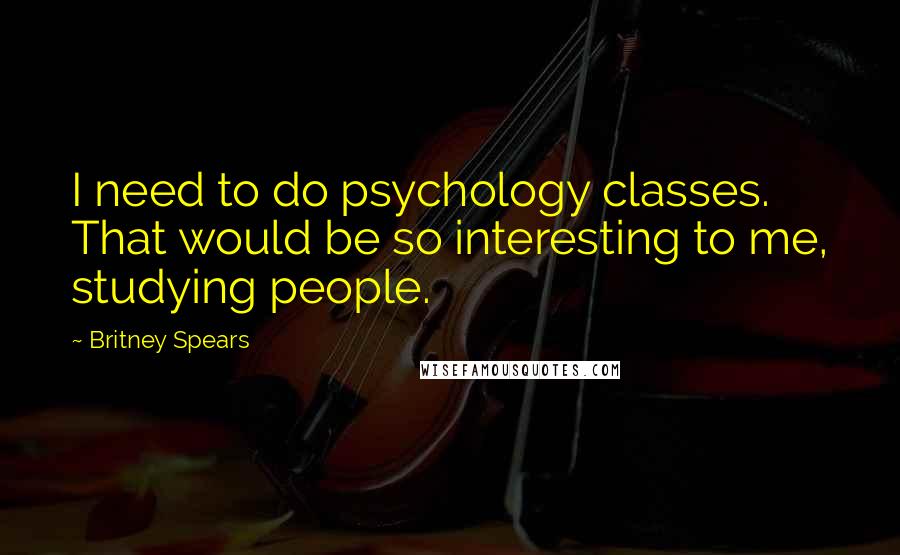 Britney Spears Quotes: I need to do psychology classes. That would be so interesting to me, studying people.