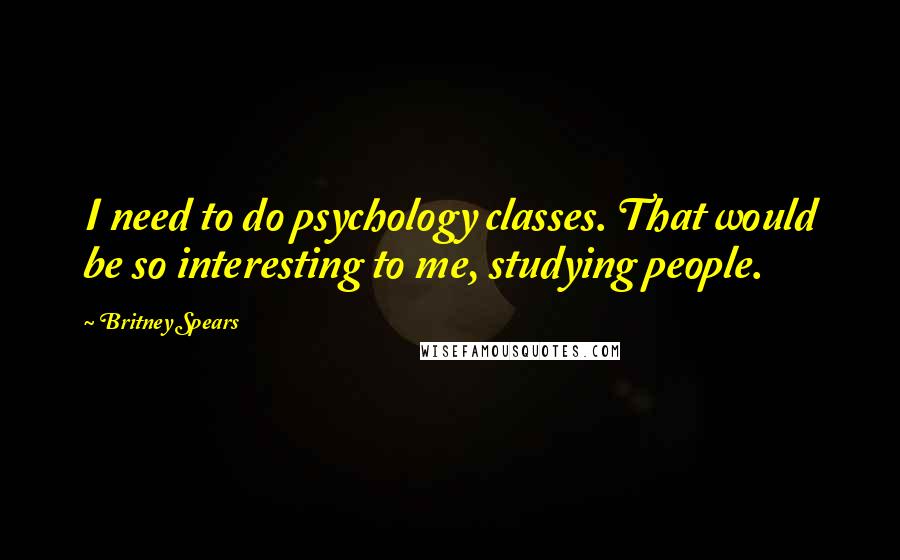 Britney Spears Quotes: I need to do psychology classes. That would be so interesting to me, studying people.