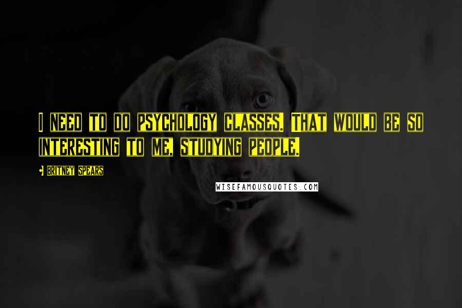 Britney Spears Quotes: I need to do psychology classes. That would be so interesting to me, studying people.