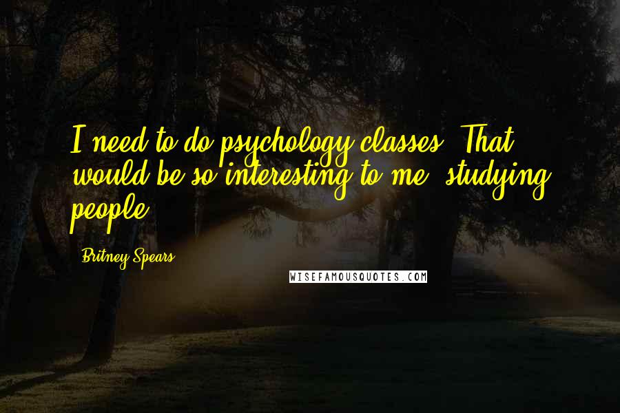 Britney Spears Quotes: I need to do psychology classes. That would be so interesting to me, studying people.