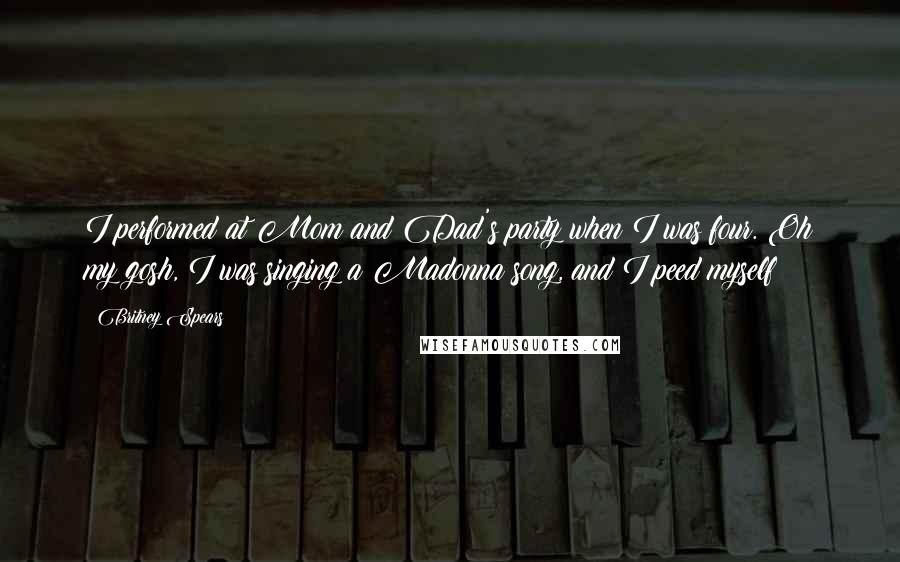 Britney Spears Quotes: I performed at Mom and Dad's party when I was four. Oh my gosh, I was singing a Madonna song, and I peed myself!