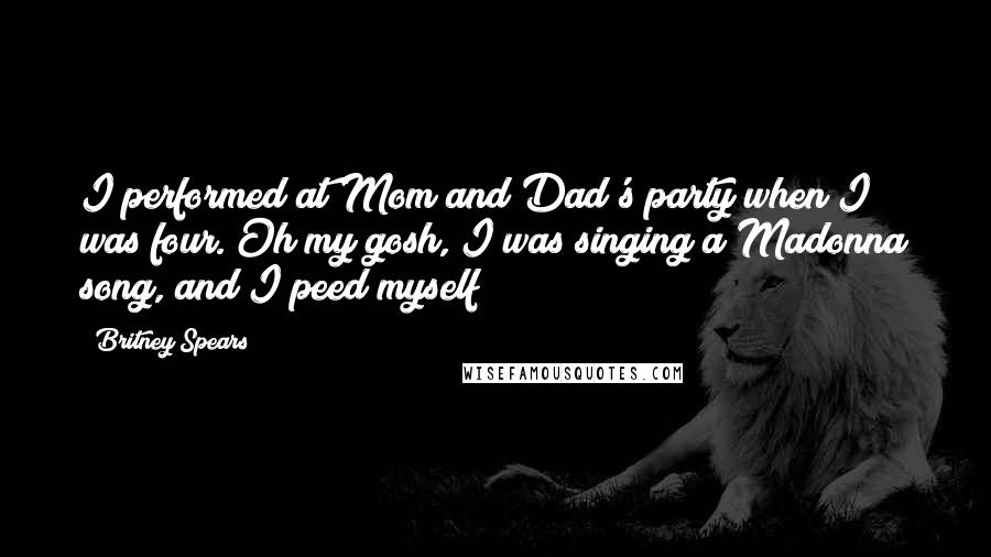 Britney Spears Quotes: I performed at Mom and Dad's party when I was four. Oh my gosh, I was singing a Madonna song, and I peed myself!