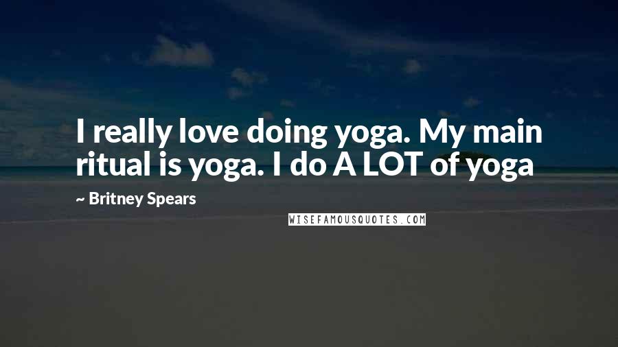 Britney Spears Quotes: I really love doing yoga. My main ritual is yoga. I do A LOT of yoga