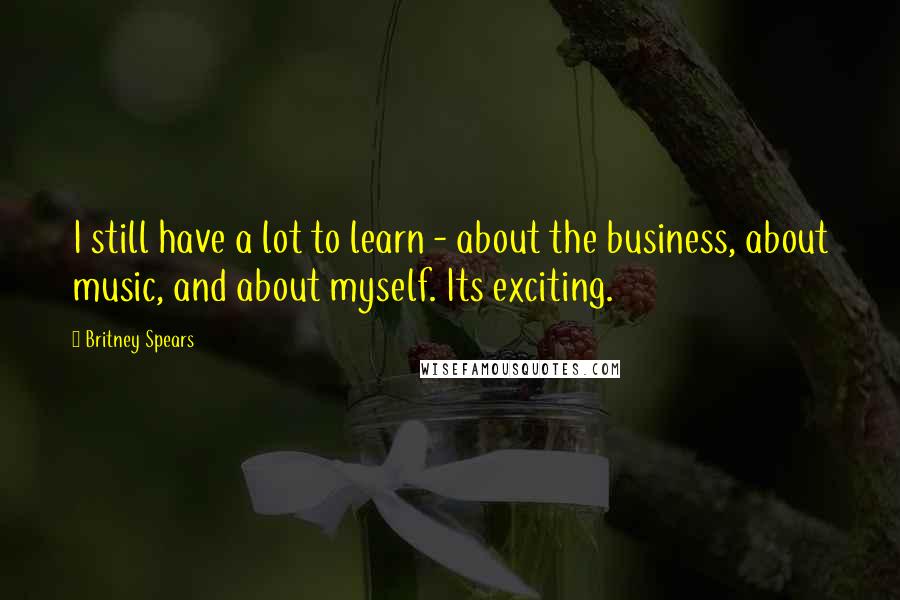 Britney Spears Quotes: I still have a lot to learn - about the business, about music, and about myself. Its exciting.