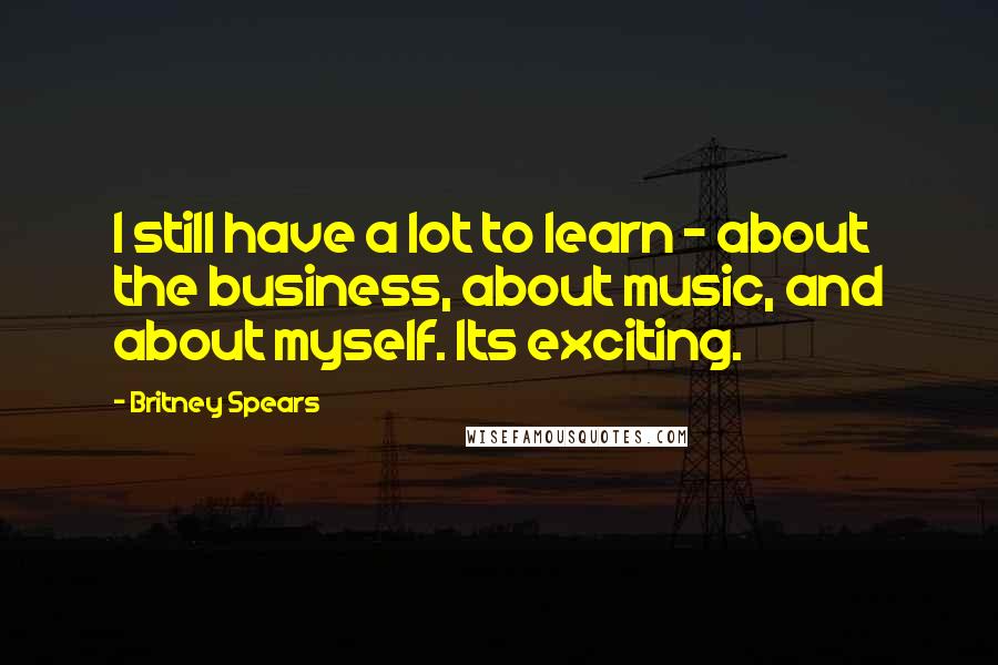 Britney Spears Quotes: I still have a lot to learn - about the business, about music, and about myself. Its exciting.