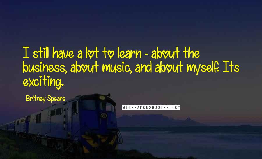 Britney Spears Quotes: I still have a lot to learn - about the business, about music, and about myself. Its exciting.