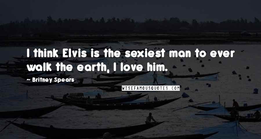 Britney Spears Quotes: I think Elvis is the sexiest man to ever walk the earth, I love him.