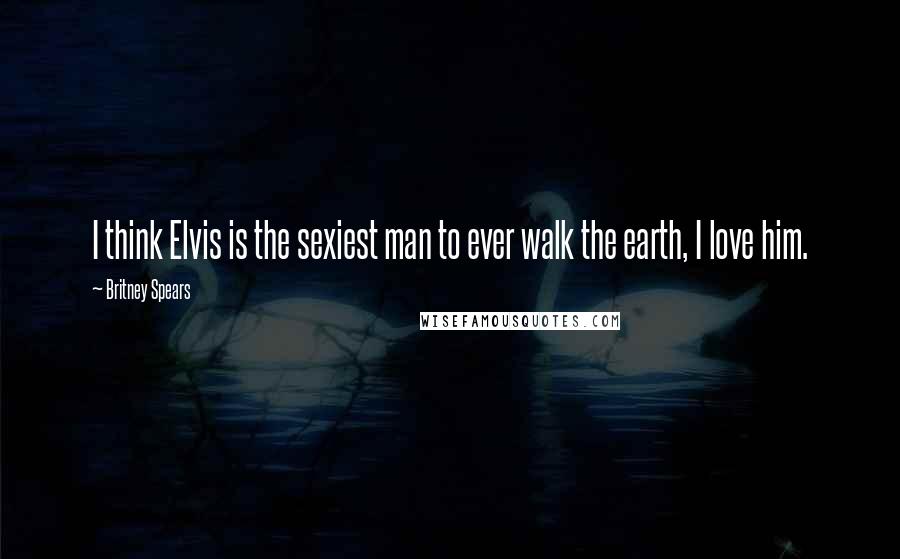 Britney Spears Quotes: I think Elvis is the sexiest man to ever walk the earth, I love him.