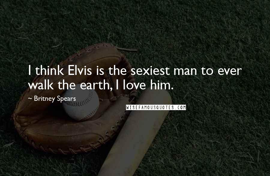 Britney Spears Quotes: I think Elvis is the sexiest man to ever walk the earth, I love him.