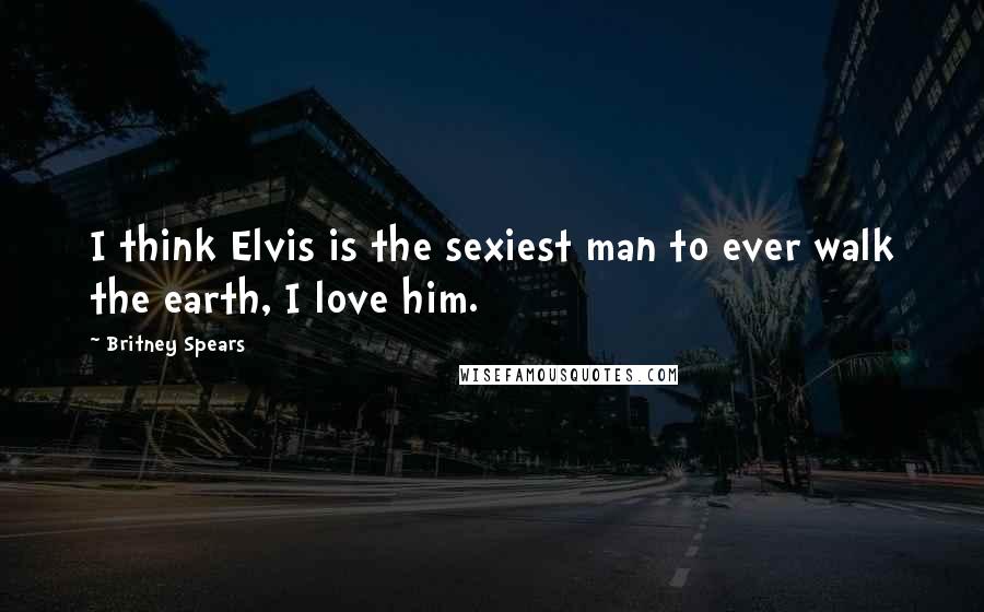 Britney Spears Quotes: I think Elvis is the sexiest man to ever walk the earth, I love him.