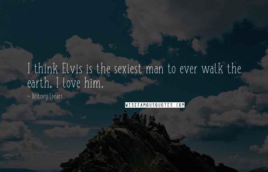Britney Spears Quotes: I think Elvis is the sexiest man to ever walk the earth, I love him.