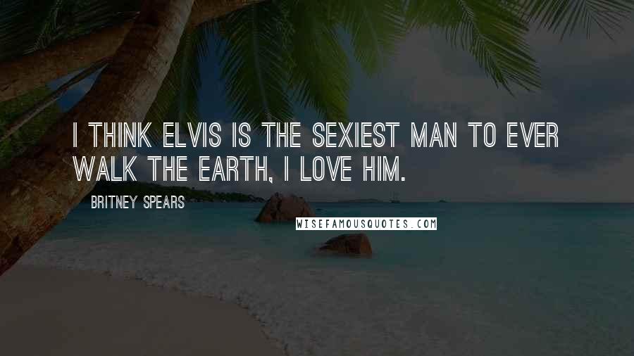 Britney Spears Quotes: I think Elvis is the sexiest man to ever walk the earth, I love him.