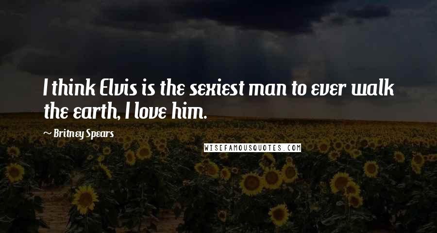 Britney Spears Quotes: I think Elvis is the sexiest man to ever walk the earth, I love him.