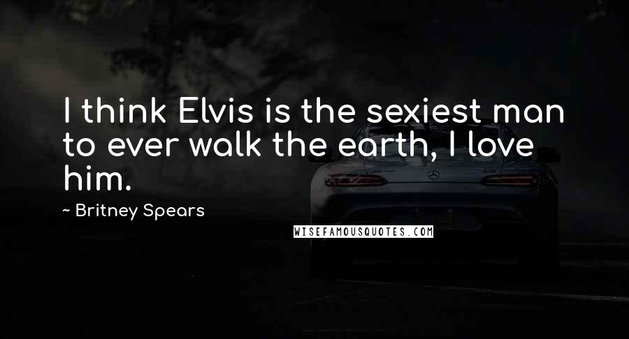 Britney Spears Quotes: I think Elvis is the sexiest man to ever walk the earth, I love him.