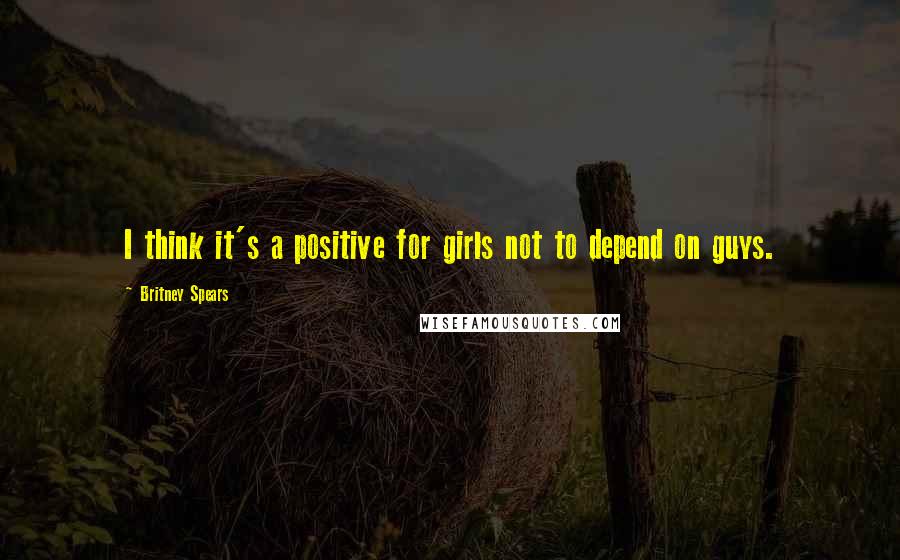 Britney Spears Quotes: I think it's a positive for girls not to depend on guys.