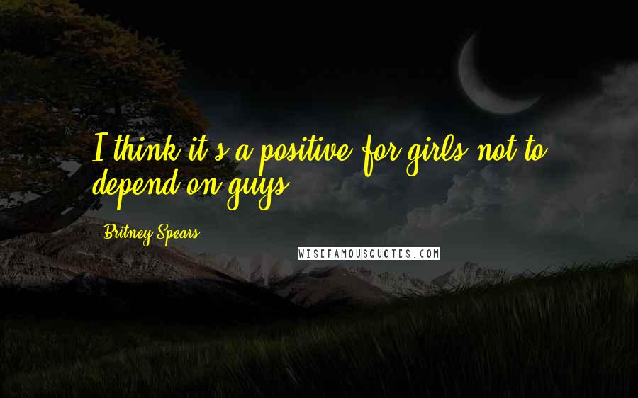 Britney Spears Quotes: I think it's a positive for girls not to depend on guys.