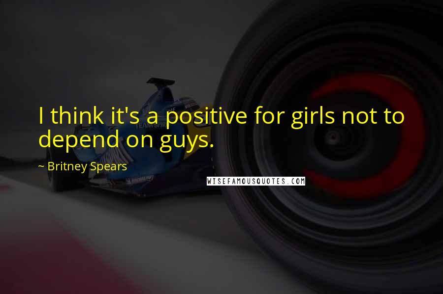 Britney Spears Quotes: I think it's a positive for girls not to depend on guys.