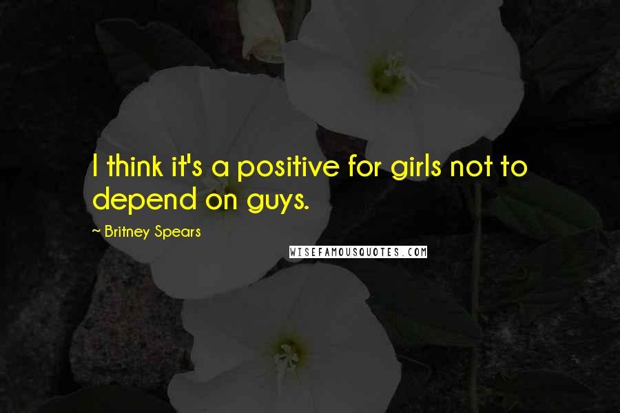 Britney Spears Quotes: I think it's a positive for girls not to depend on guys.