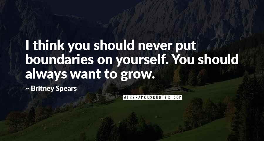 Britney Spears Quotes: I think you should never put boundaries on yourself. You should always want to grow.