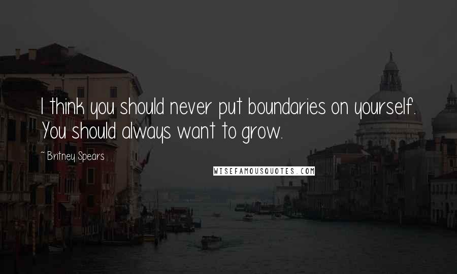 Britney Spears Quotes: I think you should never put boundaries on yourself. You should always want to grow.