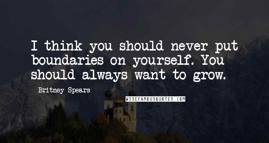 Britney Spears Quotes: I think you should never put boundaries on yourself. You should always want to grow.