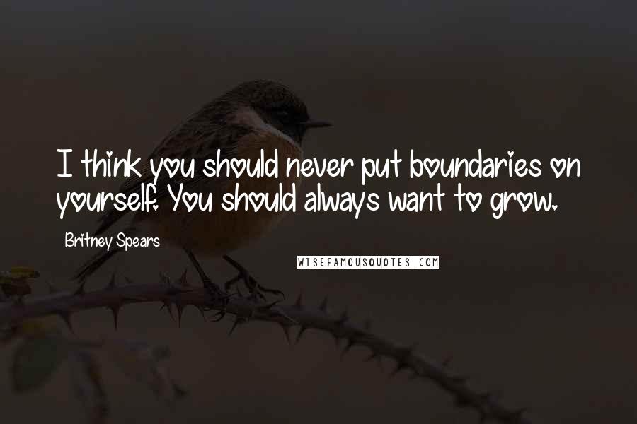 Britney Spears Quotes: I think you should never put boundaries on yourself. You should always want to grow.